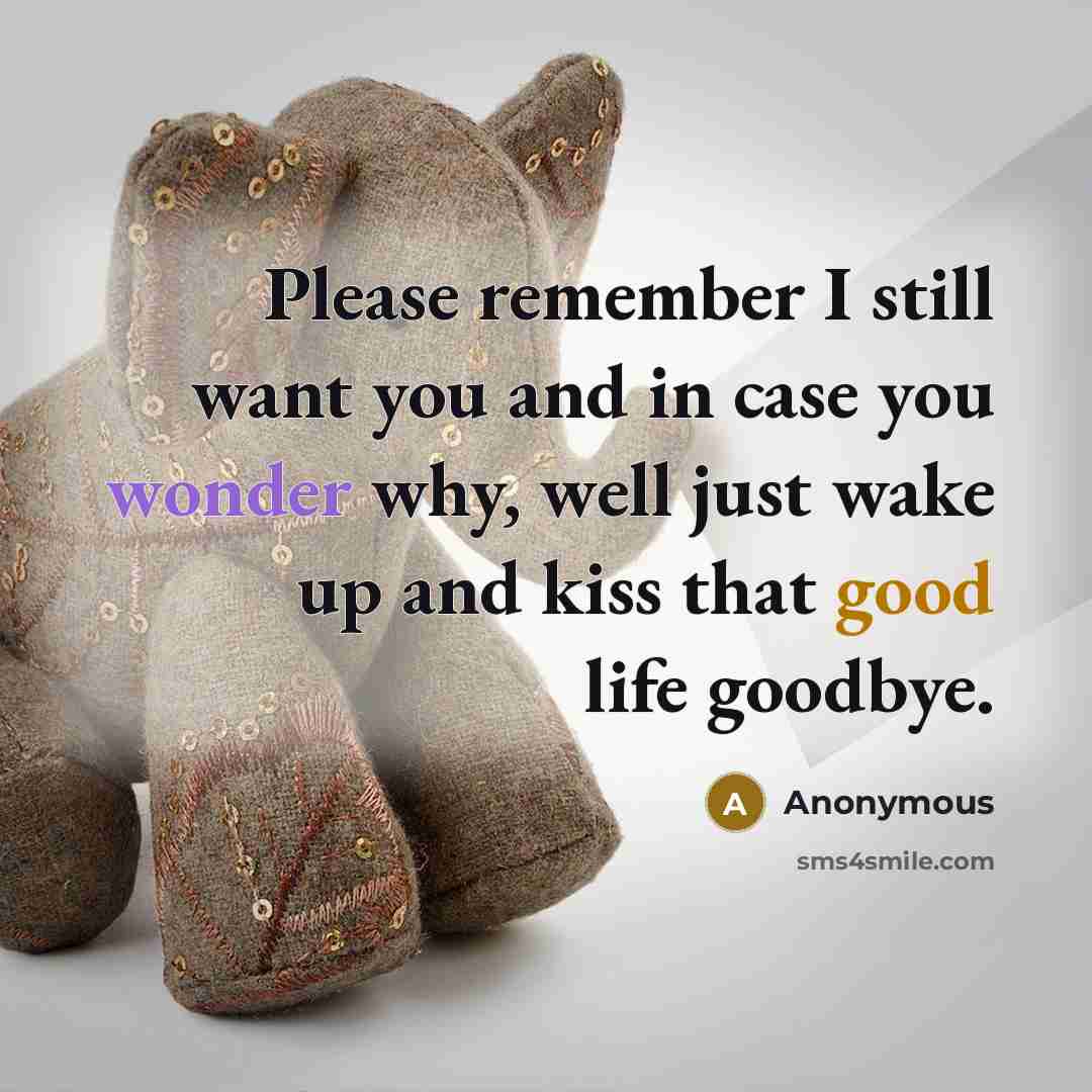 “Please remember I still want you and in case you wonder why, well just wake up and kiss that good life goodbye.” quote by Anonymous