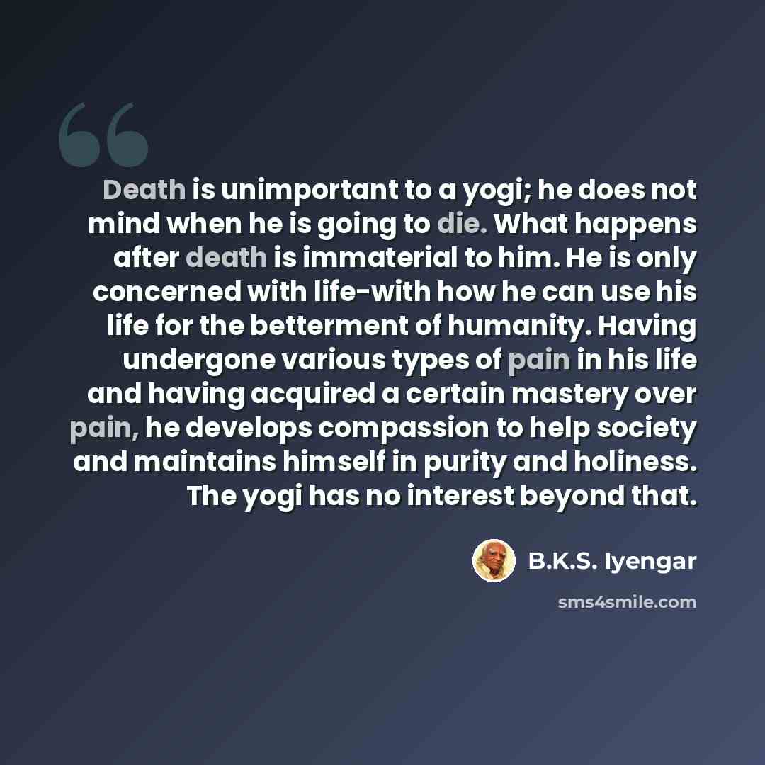 “Death is unimportant to a yogi; he does not mind when he is going to die. What happens after death is immaterial to him. He is only concerned with life-with how he can use his life for the betterment of humanity. Having undergone various types of pain in his life and having acquired a certain…” quote by B.K.S. Iyengar
