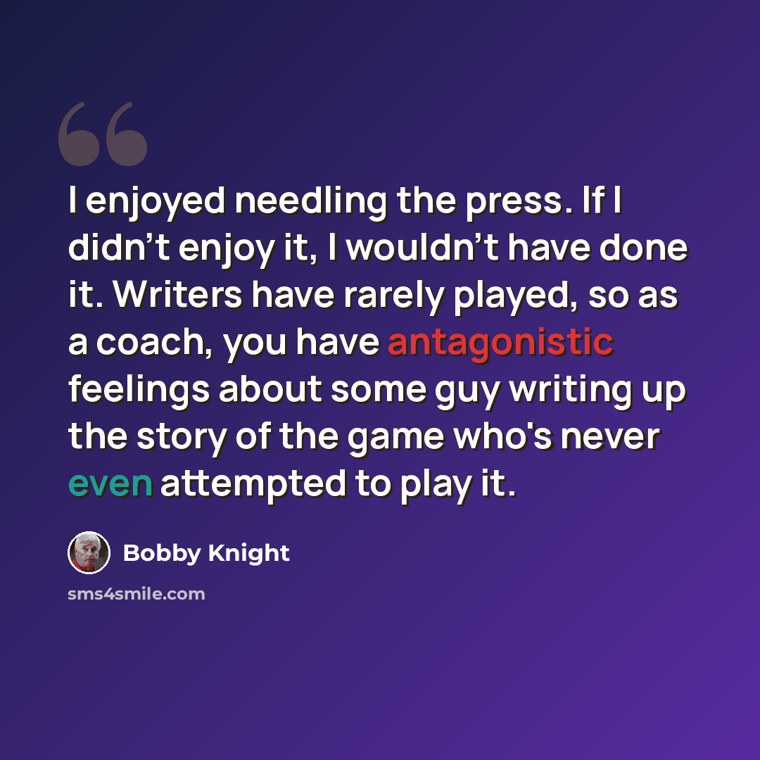 “I enjoyed needling the press. If I didn't enjoy it, I wouldn't have done it. Writers have rarely played, so as a coach, you have antagonistic feelings about some guy writing up the story of the game who's never even attempted to play it.” quote by Bobby Knight