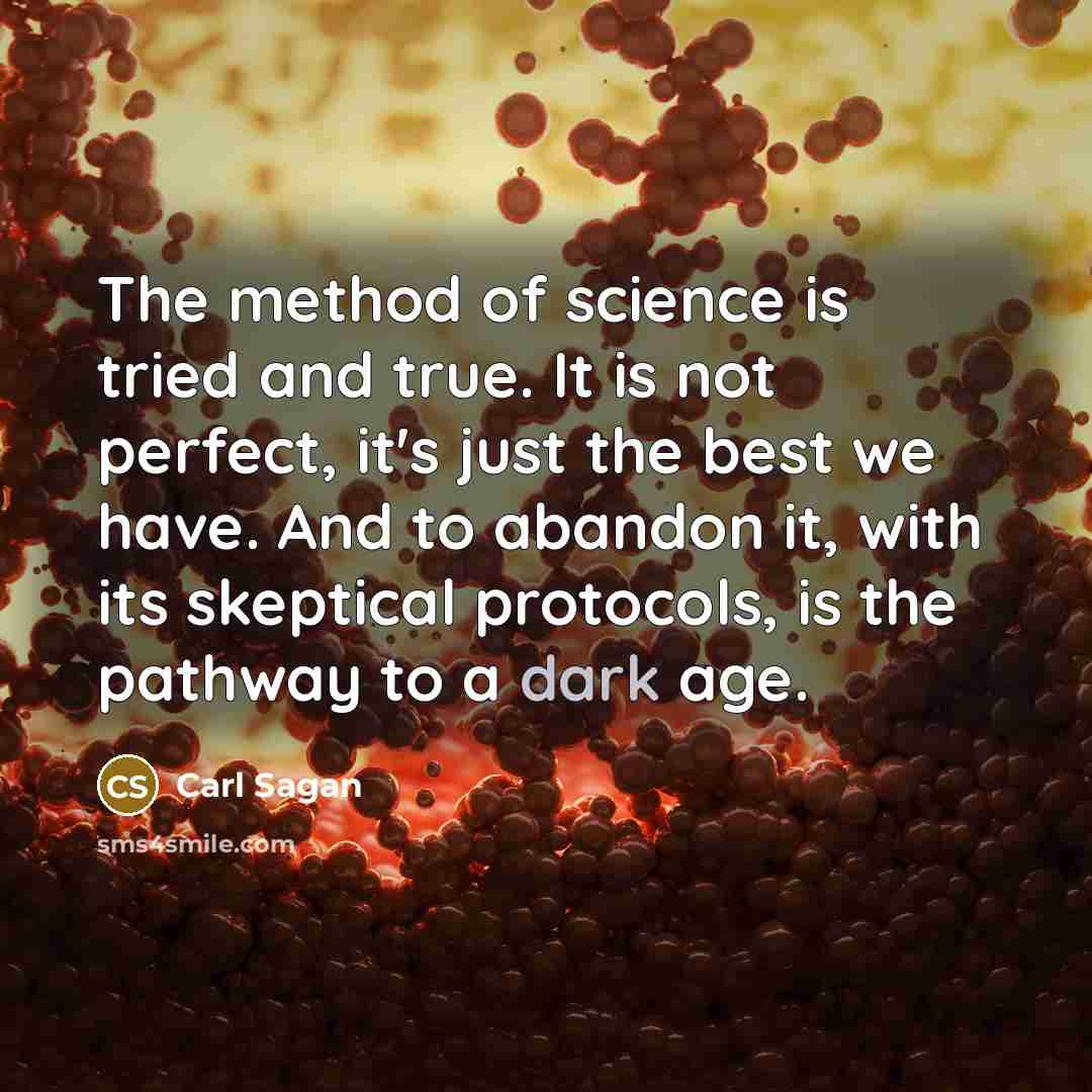 “The method of science is tried and true. It is not perfect, it's just the best we have. And to abandon it, with its skeptical protocols, is the pathway to a dark age.” quote by Carl Sagan