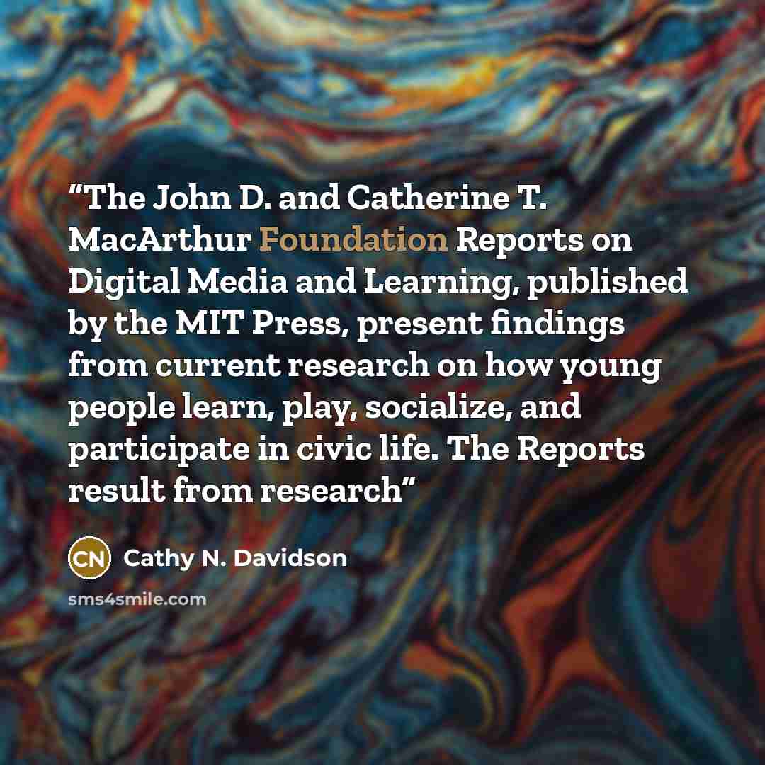“The John D. and Catherine T. MacArthur Foundation Reports on Digital Media and Learning, published by the MIT Press, present findings from current research on how young people learn, play, socialize, and participate in civic life. The Reports result from research” quote by Cathy N. Davidson