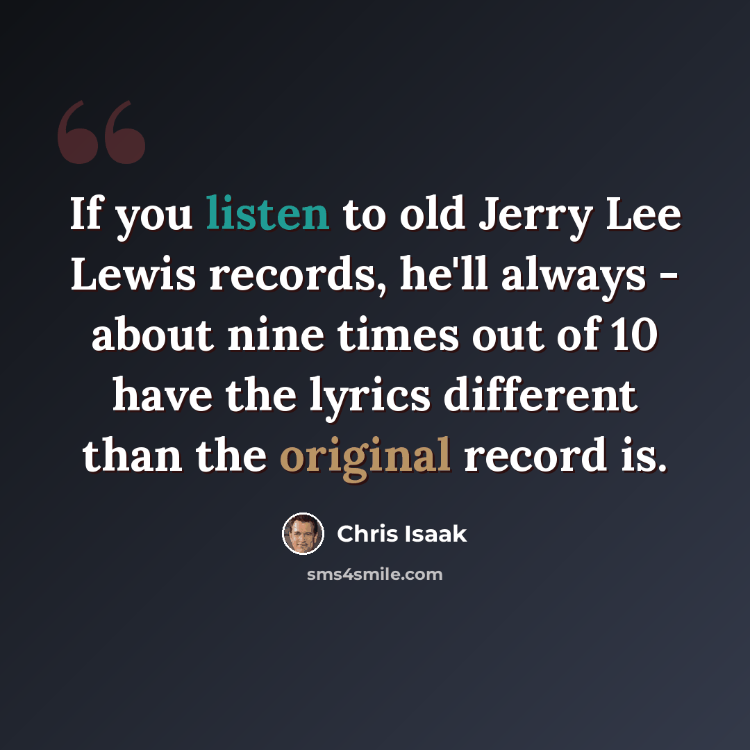 “If you listen to old Jerry Lee Lewis records, he'll always - about nine times out of 10 have the lyrics different than the original record is.” quote by Chris Isaak