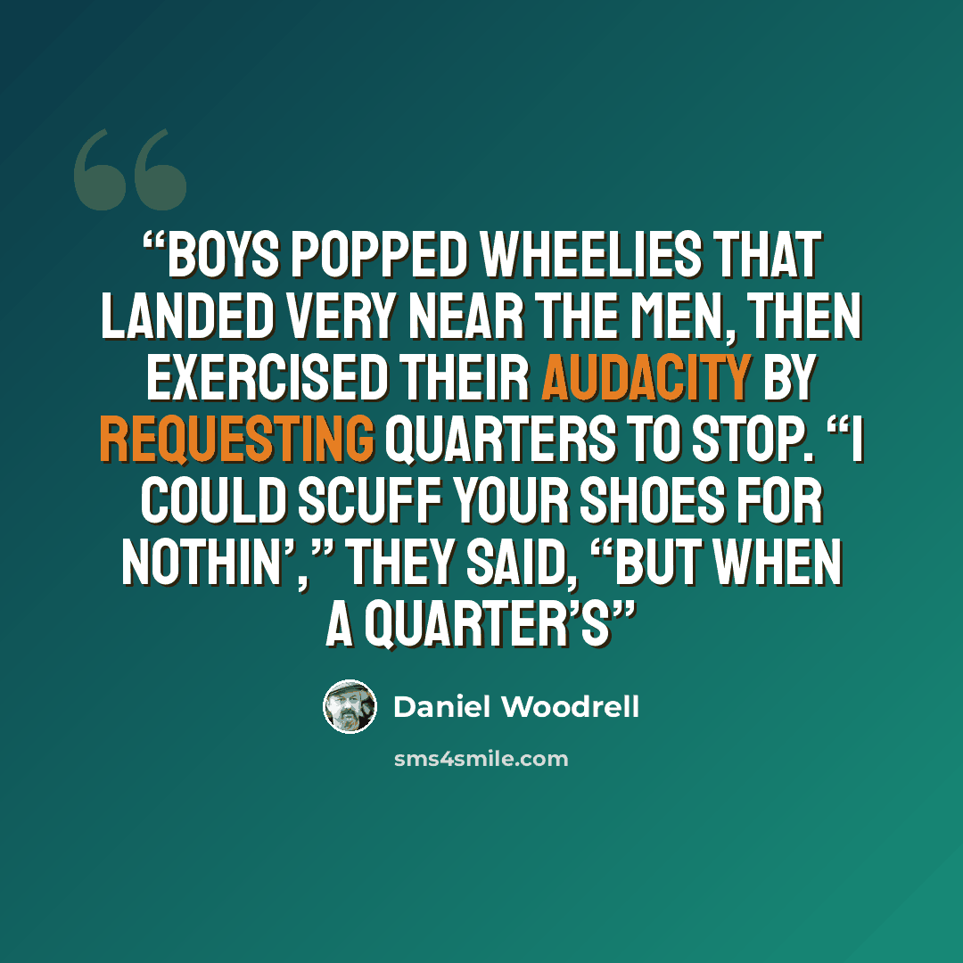 “boys popped wheelies that landed very near the men, then exercised their audacity by requesting quarters to stop. “I could scuff your shoes for nothin’,” they said, “but when a quarter’s” quote by Daniel Woodrell