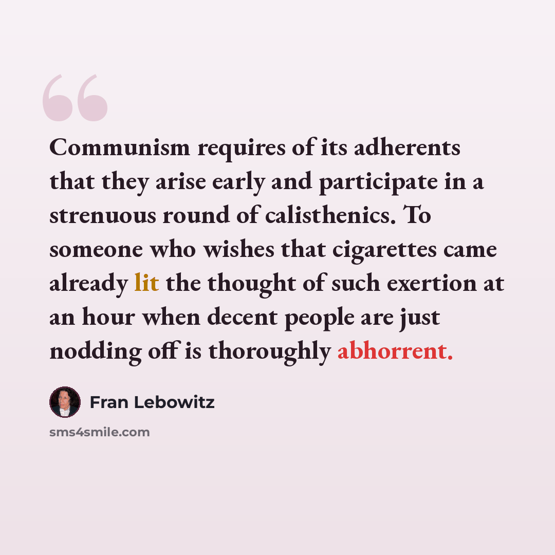 “Communism requires of its adherents that they arise early and participate in a strenuous round of calisthenics. To someone who wishes that cigarettes came already lit the thought of such exertion at an hour when decent people are just nodding off is thoroughly abhorrent.” quote by Fran Lebowitz