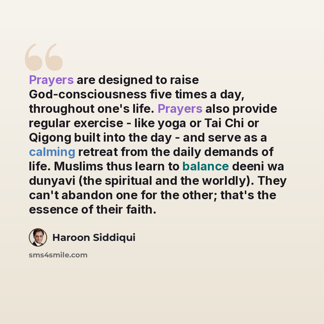 “Prayers are designed to raise God-consciousness five times a day, throughout one's life. Prayers also provide regular exercise - like yoga or Tai Chi or Qigong built into the day - and serve as a calming retreat from the daily demands of life. Muslims thus learn to balance deeni wa dunyavi (the…” quote by Haroon Siddiqui