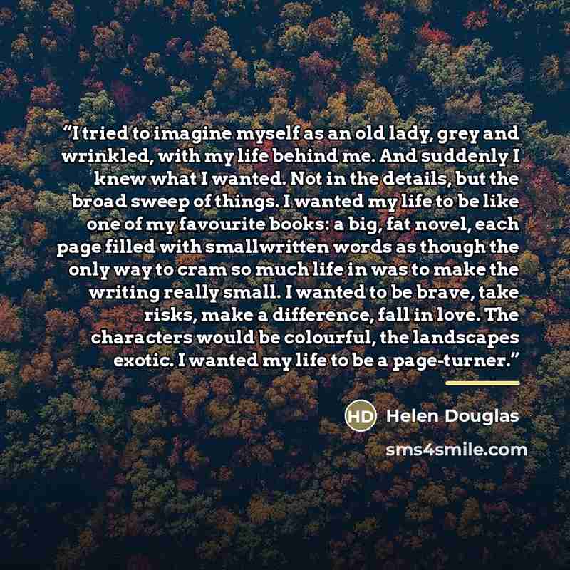 “I tried to imagine myself as an old lady, grey and wrinkled, with my life behind me. And suddenly I knew what I wanted. Not in the details, but the broad sweep of things. I wanted my life to be like one of my favourite books: a big, fat novel, each page filled with smallwritten words as though the…” quote by Helen Douglas