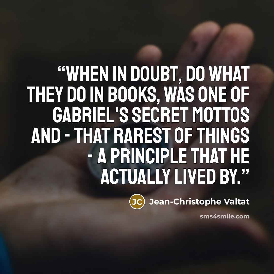 “When in doubt, do what they do in books, was one of Gabriel's secret mottos and - that rarest of things - a principle that he actually lived by.” quote by Jean-Christophe Valtat