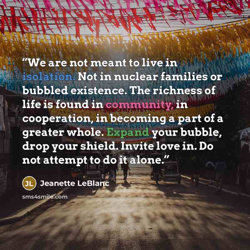 “We are not meant to live in isolation. Not in nuclear families or bubbled existence. The richness of life is found in community, in cooperation, in becoming a part of a greater whole. Expand your bubble, drop your shield. Invite love in. Do not attempt to do it alone.” quote by Jeanette LeBlanc