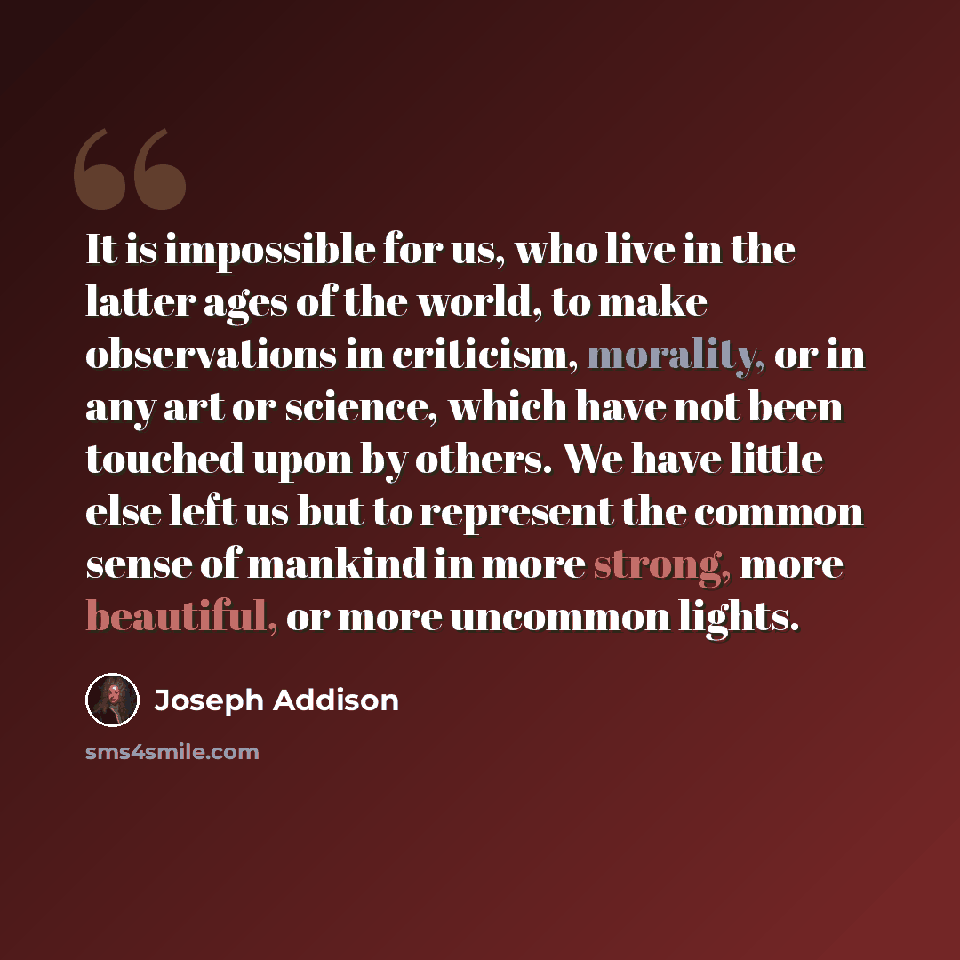 “It is impossible for us, who live in the latter ages of the world, to make observations in criticism, morality, or in any art or science, which have not been touched upon by others. We have little else left us but to represent the common sense of mankind in more strong, more beautiful, or more…” quote by Joseph Addison