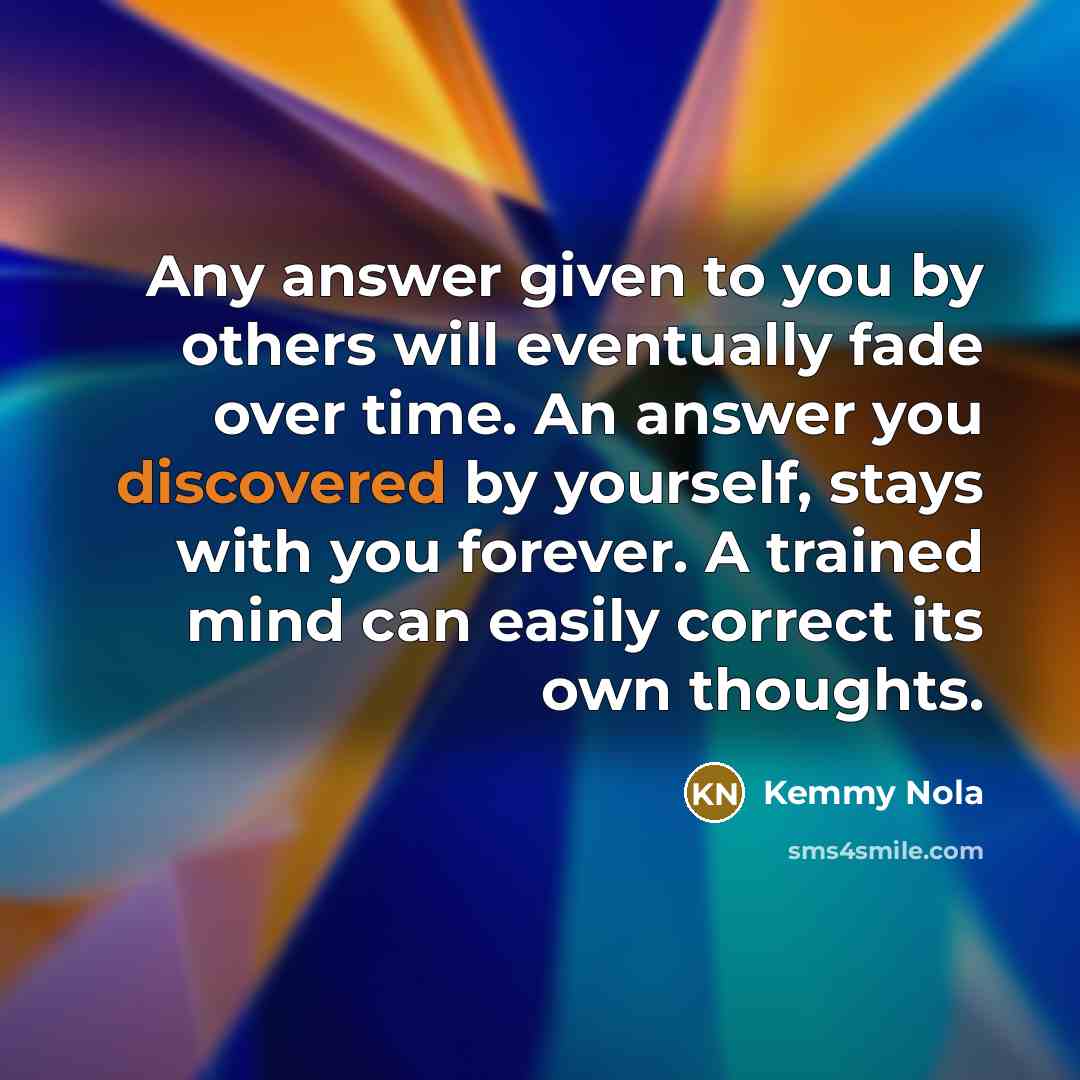 “Any answer given to you by others will eventually fade over time. An answer you discovered by yourself, stays with you forever. A trained mind can easily correct its own thoughts.” quote by Kemmy Nola