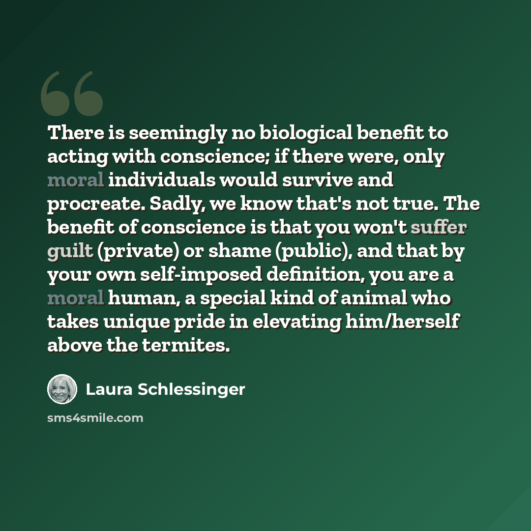 “There is seemingly no biological benefit to acting with conscience; if there were, only moral individuals would survive and procreate. Sadly, we know that's not true. The benefit of conscience is that you won't suffer guilt (private) or shame (public), and that by your own self-imposed definition…” quote by Laura Schlessinger