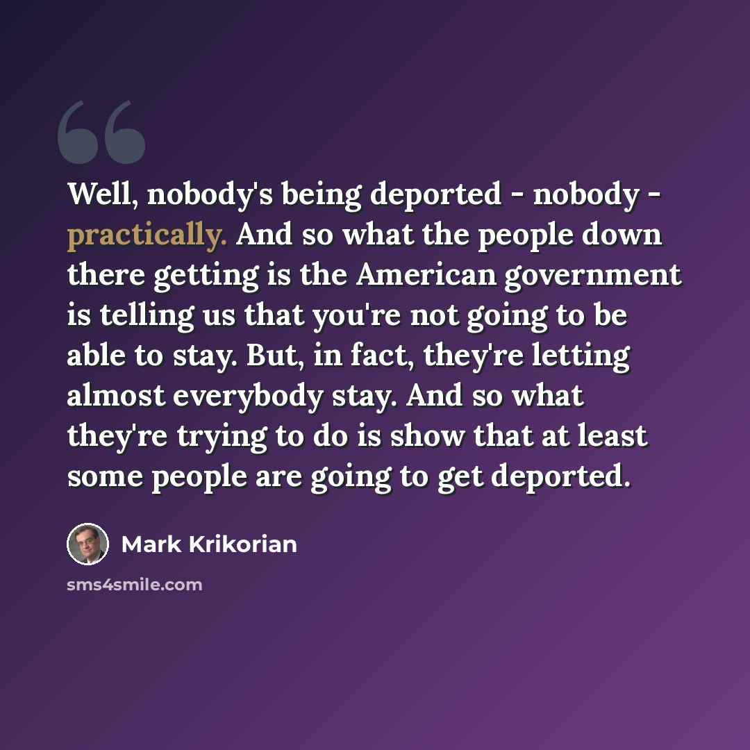 “Well, nobody's being deported - nobody - practically. And so what the people down there getting is the American government is telling us that you're not going to be able to stay. But, in fact, they're letting almost everybody stay. And so what they're trying to do is show that at least some people…” quote by Mark Krikorian