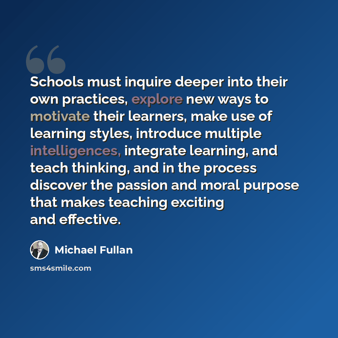 “Schools must inquire deeper into their own practices, explore new ways to motivate their learners, make use of learning styles, introduce multiple intelligences, integrate learning, and teach thinking, and in the process discover the passion and moral purpose that makes teaching exciting and…” quote by Michael Fullan