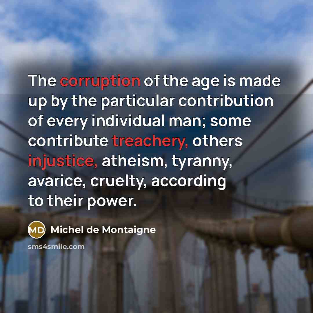 “The corruption of the age is made up by the particular contribution of every individual man; some contribute treachery, others injustice, atheism, tyranny, avarice, cruelty, according to their power.” quote by Michel de Montaigne