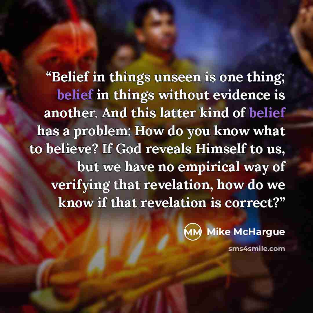 “Belief in things unseen is one thing; belief in things without evidence is another. And this latter kind of belief has a problem: How do you know what to believe? If God reveals Himself to us, but we have no empirical way of verifying that revelation, how do we know if that revelation is correct?” quote by Mike McHargue