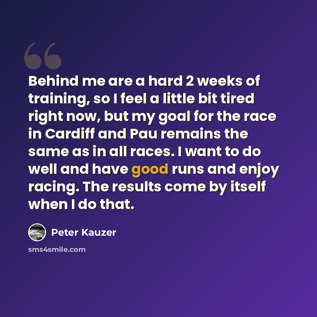 “Behind me are a hard 2 weeks of training, so I feel a little bit tired right now, but my goal for the race in Cardiff and Pau remains the same as in all races. I want to do well and have good runs and enjoy racing. The results come by itself when I do that.” quote by Peter Kauzer