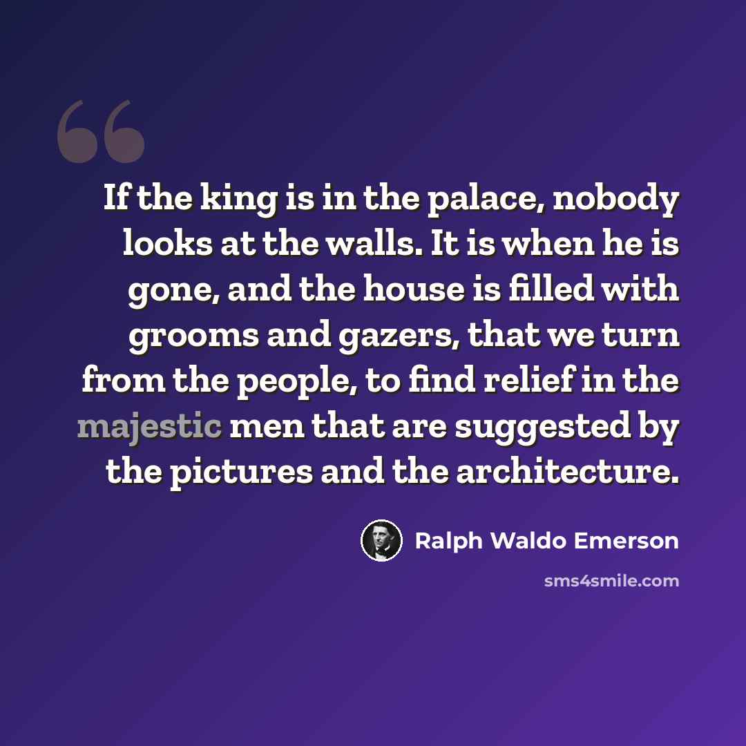 “If the king is in the palace, nobody looks at the walls. It is when he is gone, and the house is filled with grooms and gazers, that we turn from the people, to find relief in the majestic men that are suggested by the pictures and the architecture.” quote by Ralph Waldo Emerson
