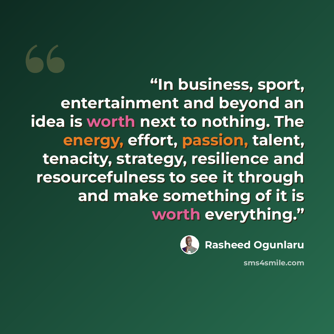 “In business, sport, entertainment and beyond an idea is worth next to nothing. The energy, effort, passion, talent, tenacity, strategy, resilience and resourcefulness to see it through and make something of it is worth everything.” quote by Rasheed Ogunlaru