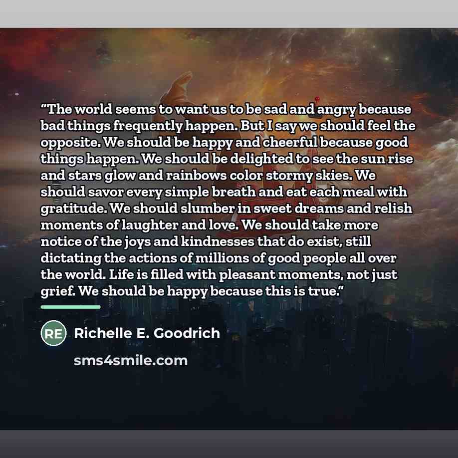 “The world seems to want us to be sad and angry because bad things frequently happen. But I say we should feel the opposite. We should be happy and cheerful because good things happen. We should be delighted to see the sun rise and stars glow and rainbows color stormy skies. We should savor every…” quote by Richelle E. Goodrich