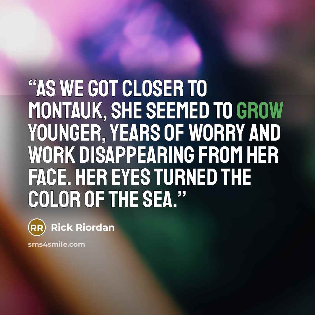 “As we got closer to Montauk, she seemed to grow younger, years of worry and work disappearing from her face. Her eyes turned the color of the sea.” quote by Rick Riordan