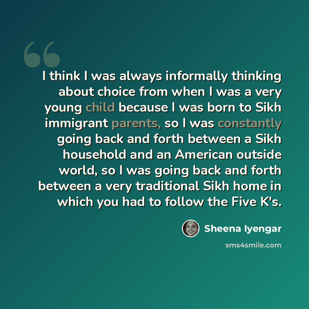 “I think I was always informally thinking about choice from when I was a very young child because I was born to Sikh immigrant parents, so I was constantly going back and forth between a Sikh household and an American outside world, so I was going back and forth between a very traditional Sikh home…” quote by Sheena Iyengar
