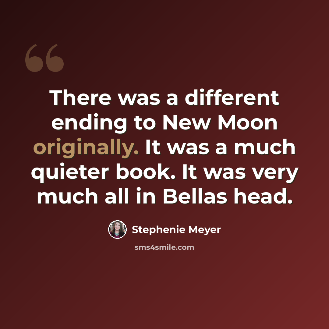 “There was a different ending to New Moon originally. It was a much quieter book. It was very much all in Bellas head.” quote by Stephenie Meyer