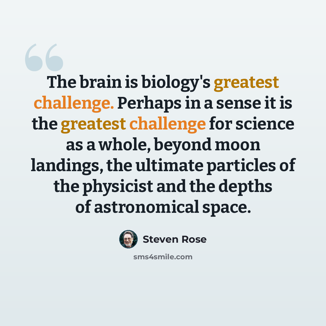 “The brain is biology's greatest challenge. Perhaps in a sense it is the greatest challenge for science as a whole, beyond moon landings, the ultimate particles of the physicist and the depths of astronomical space.” quote by Steven Rose