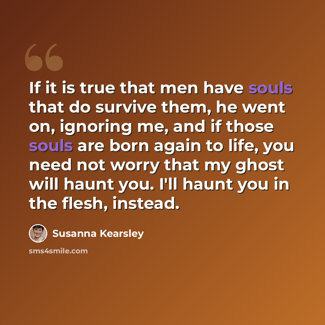 “If it is true that men have souls that do survive them, he went on, ignoring me, and if those souls are born again to life, you need not worry that my ghost will haunt you. I'll haunt you in the flesh, instead.” quote by Susanna Kearsley