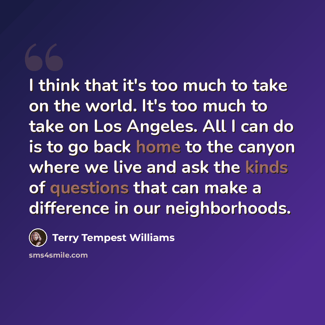 “I think that it's too much to take on the world. It's too much to take on Los Angeles. All I can do is to go back home to the canyon where we live and ask the kinds of questions that can make a difference in our neighborhoods.” quote by Terry Tempest Williams