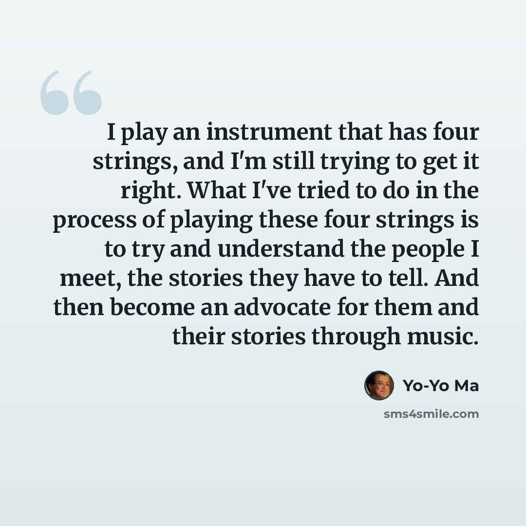 “I play an instrument that has four strings, and I'm still trying to get it right. What I've tried to do in the process of playing these four strings is to try and understand the people I meet, the stories they have to tell. And then become an advocate for them and their stories through music.” quote by Yo-Yo Ma