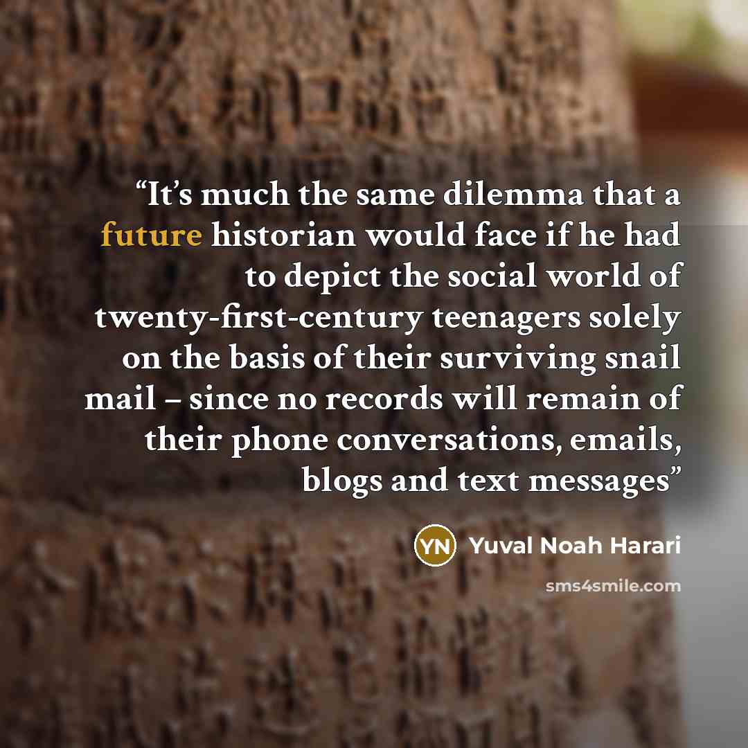 “It’s much the same dilemma that a future historian would face if he had to depict the social world of twenty-first-century teenagers solely on the basis of their surviving snail mail – since no records will remain of their phone conversations, emails, blogs and text messages” quote by Yuval Noah Harari