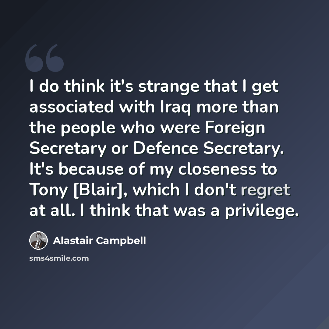 “I do think it's strange that I get associated with Iraq more than the people who were Foreign Secretary or Defence Secretary. It's because of my closeness to Tony [Blair], which I don't regret at all. I think that was a privilege.” quote by Alastair Campbell