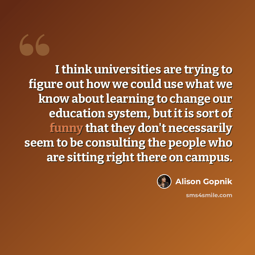 “I think universities are trying to figure out how we could use what we know about learning to change our education system, but it is sort of funny that they don't necessarily seem to be consulting the people who are sitting right there on campus.” quote by Alison Gopnik