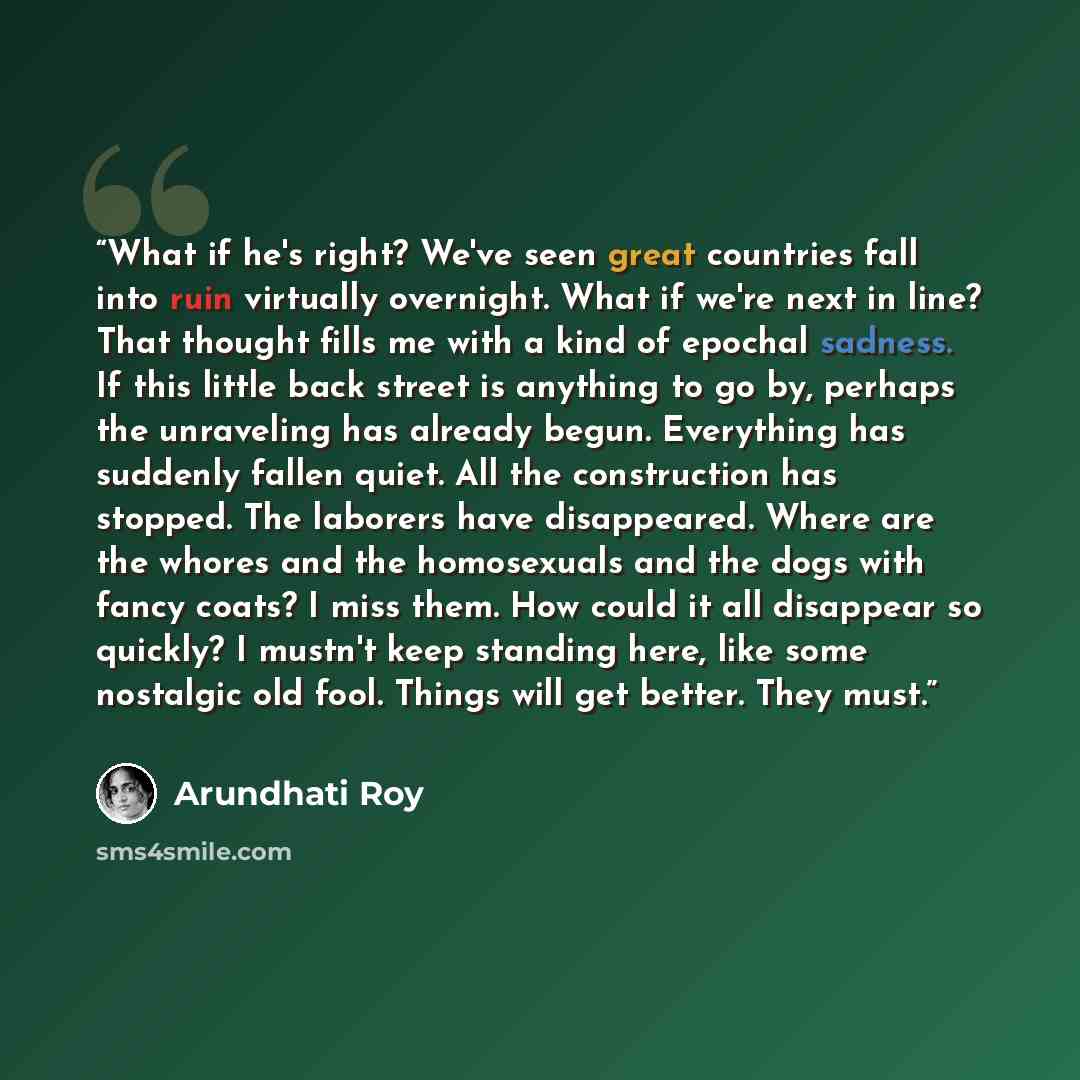 “What if he's right? We've seen great countries fall into ruin virtually overnight. What if we're next in line? That thought fills me with a kind of epochal sadness. If this little back street is anything to go by, perhaps the unraveling has already begun. Everything has suddenly fallen quiet. All…” quote by Arundhati Roy
