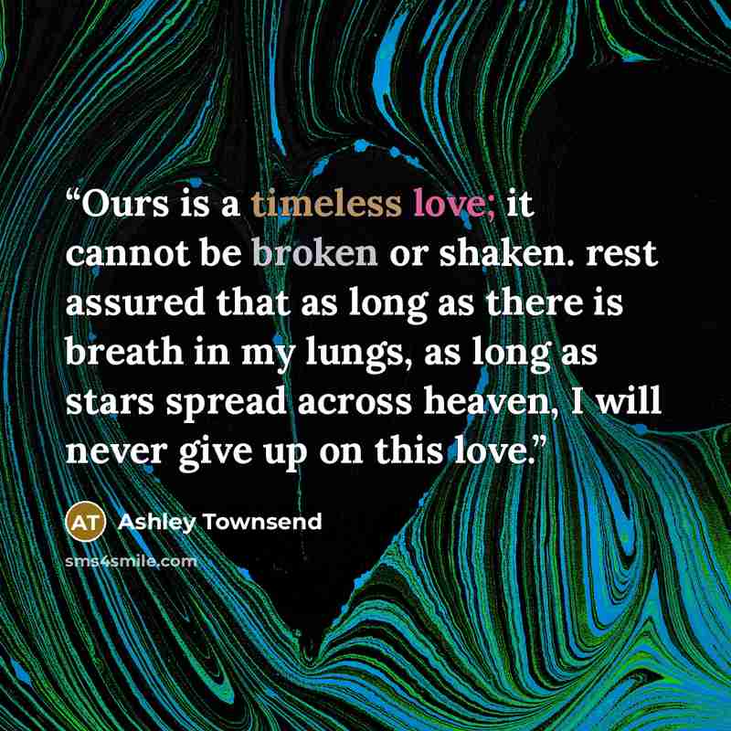 “Ours is a timeless love; it cannot be broken or shaken. rest assured that as long as there is breath in my lungs, as long as stars spread across heaven, I will never give up on this love.” quote by Ashley Townsend