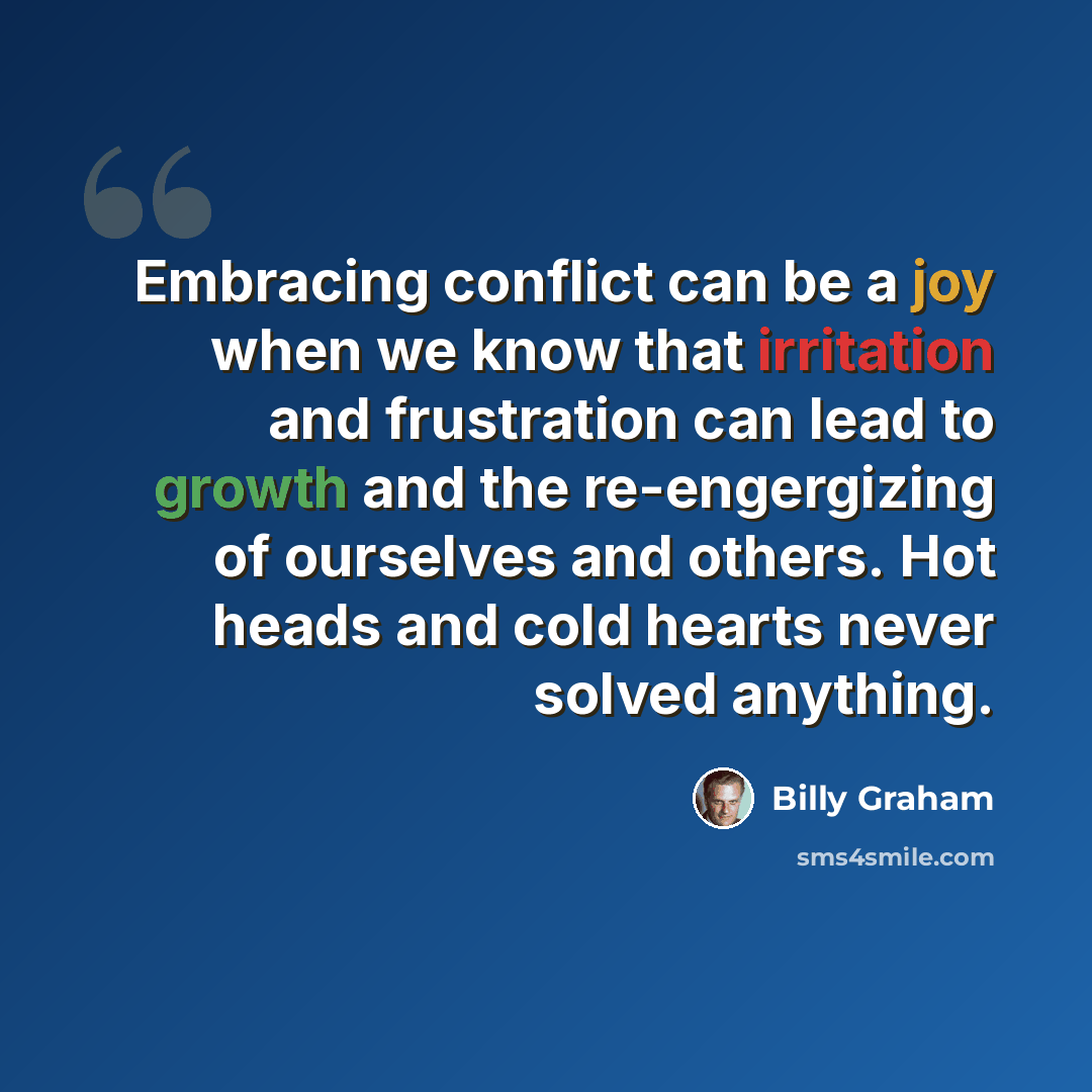 “Embracing conflict can be a joy when we know that irritation and frustration can lead to growth and the re-engergizing of ourselves and others. Hot heads and cold hearts never solved anything.” quote by Billy Graham