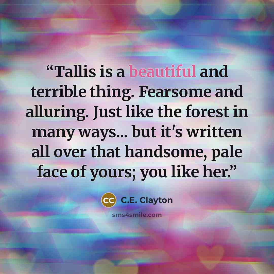 “Tallis is a beautiful and terrible thing. Fearsome and alluring. Just like the forest in many ways... but it's written all over that handsome, pale face of yours; you like her.” quote by C.E. Clayton