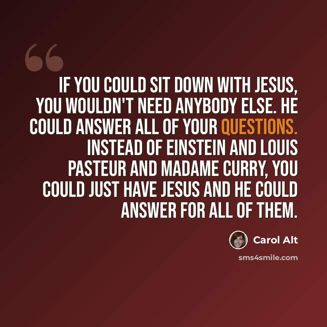 “If you could sit down with Jesus, you wouldn't need anybody else. He could answer all of your questions. Instead of Einstein and Louis Pasteur and Madame Curry, you could just have Jesus and he could answer for all of them.” quote by Carol Alt
