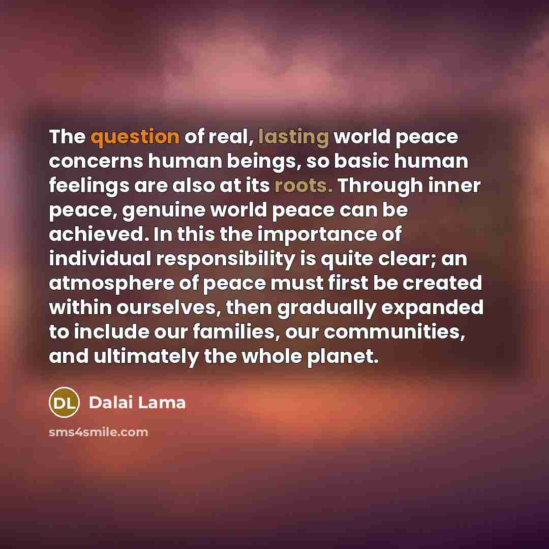 “The question of real, lasting world peace concerns human beings, so basic human feelings are also at its roots. Through inner peace, genuine world peace can be achieved. In this the importance of individual responsibility is quite clear; an atmosphere of peace must first be created within…” quote by Dalai Lama