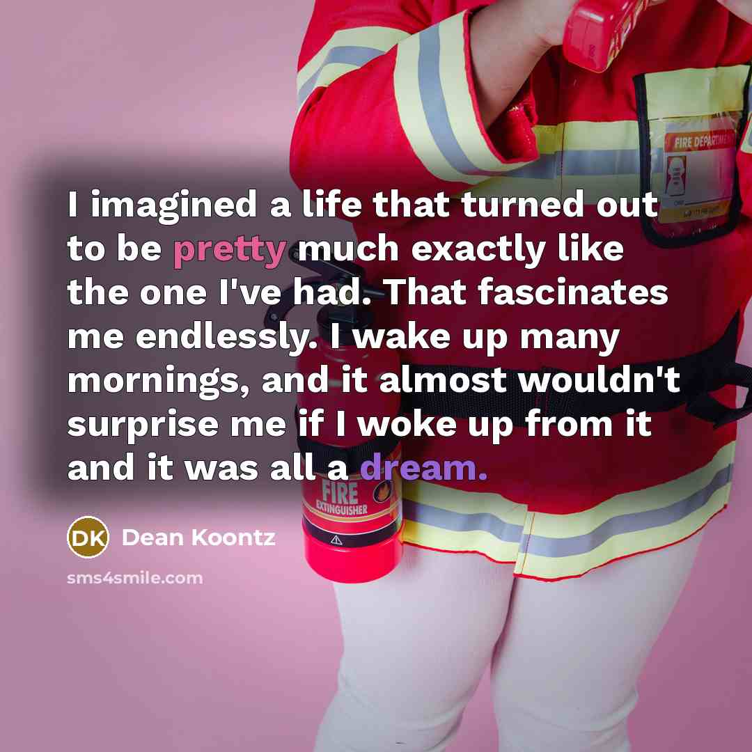 “I imagined a life that turned out to be pretty much exactly like the one I've had. That fascinates me endlessly. I wake up many mornings, and it almost wouldn't surprise me if I woke up from it and it was all a dream.” quote by Dean Koontz