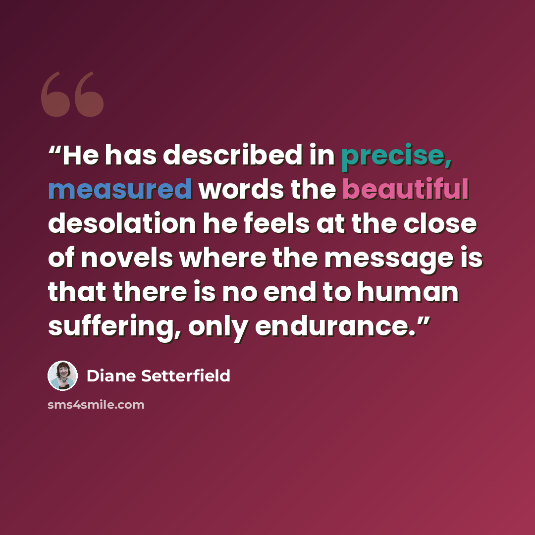 “He has described in precise, measured words the beautiful desolation he feels at the close of novels where the message is that there is no end to human suffering, only endurance.” quote by Diane Setterfield
