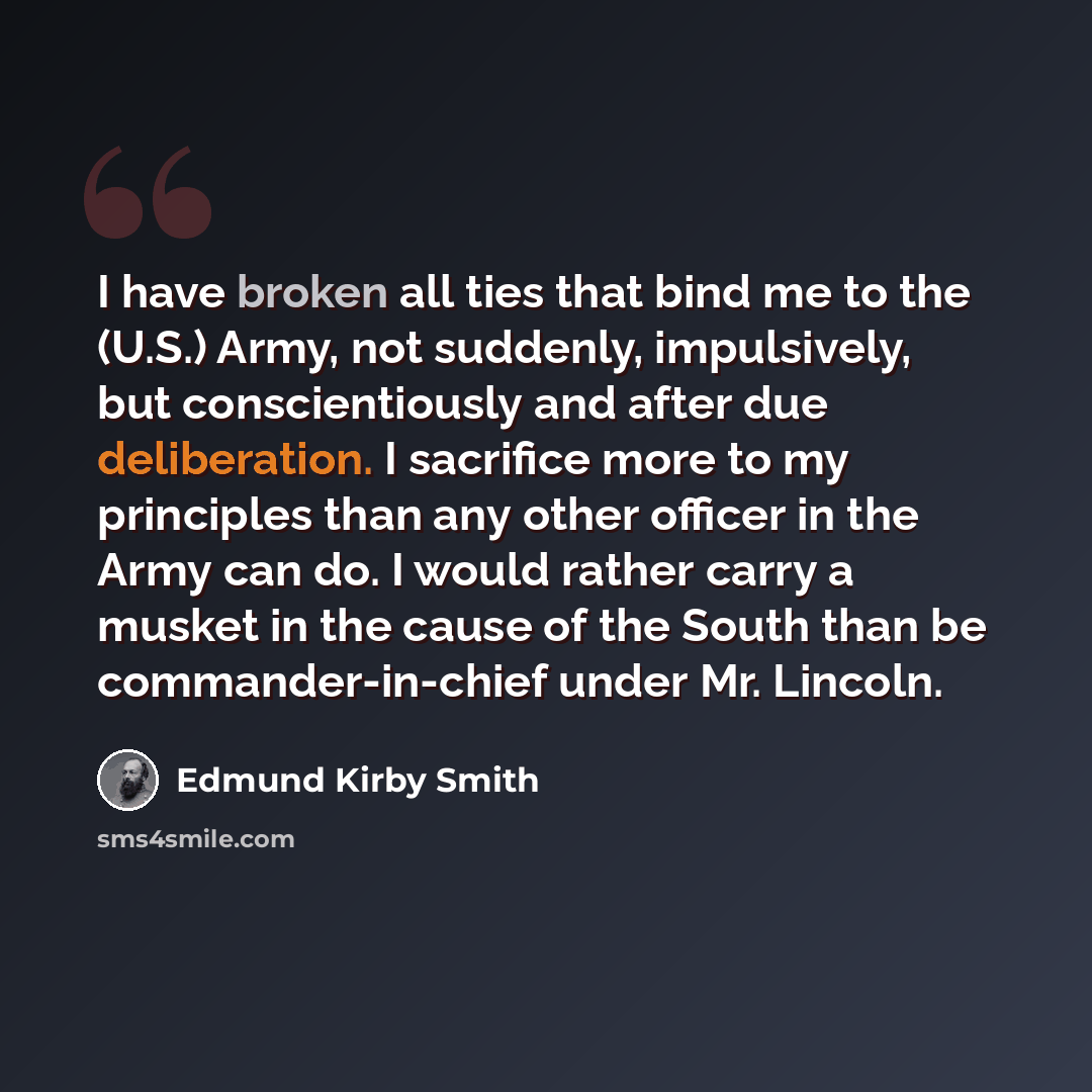 “I have broken all ties that bind me to the (U.S.) Army, not suddenly, impulsively, but conscientiously and after due deliberation. I sacrifice more to my principles than any other officer in the Army can do. I would rather carry a musket in the cause of the South than be commander-in-chief under…” quote by Edmund Kirby Smith