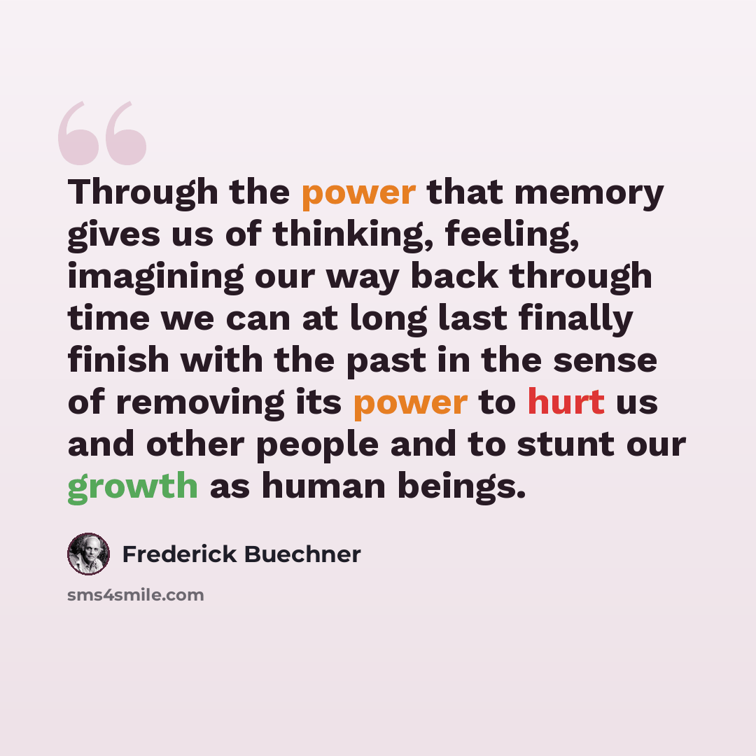 “Through the power that memory gives us of thinking, feeling, imagining our way back through time we can at long last finally finish with the past in the sense of removing its power to hurt us and other people and to stunt our growth as human beings.” quote by Frederick Buechner