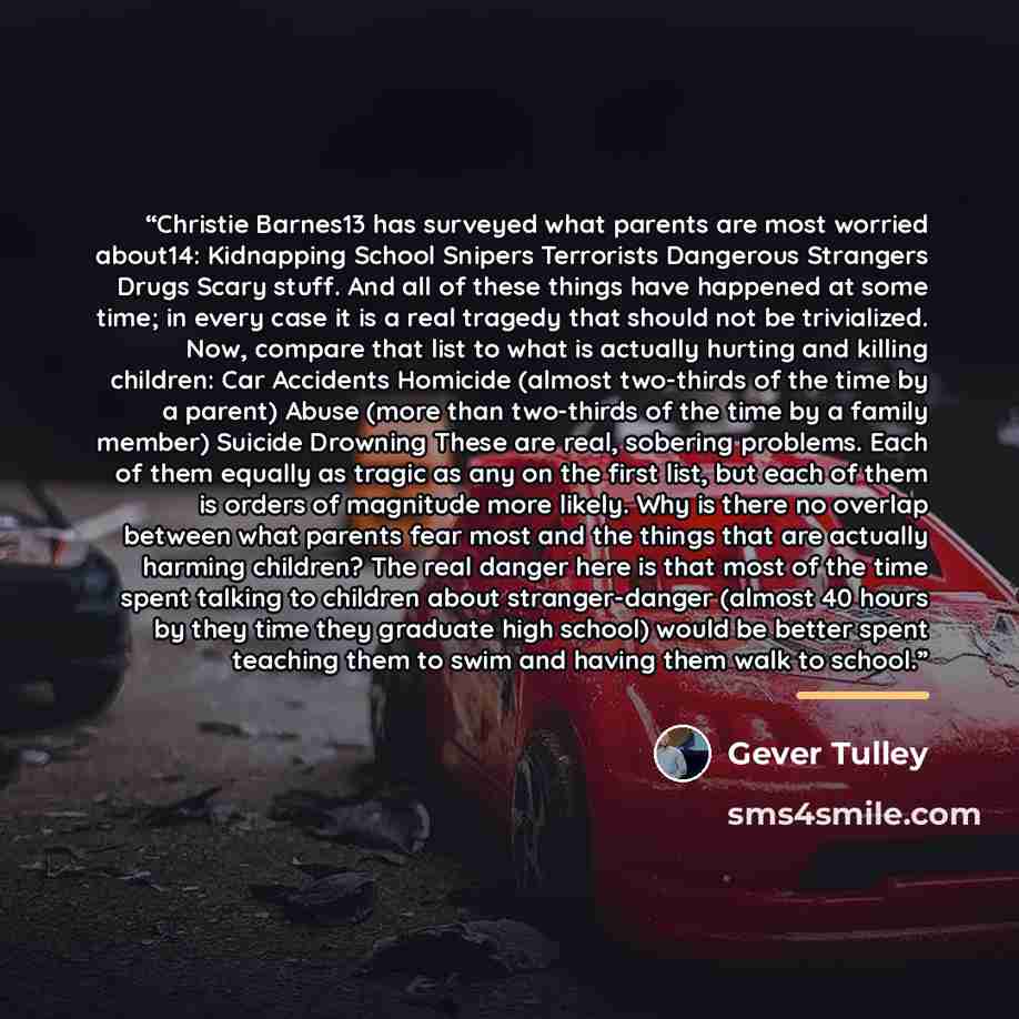 “Christie Barnes13 has surveyed what parents are most worried about14: Kidnapping School Snipers Terrorists Dangerous Strangers Drugs Scary stuff. And all of these things have happened at some time; in every case it is a real tragedy that should not be trivialized. Now, compare that list to what is…” quote by Gever Tulley