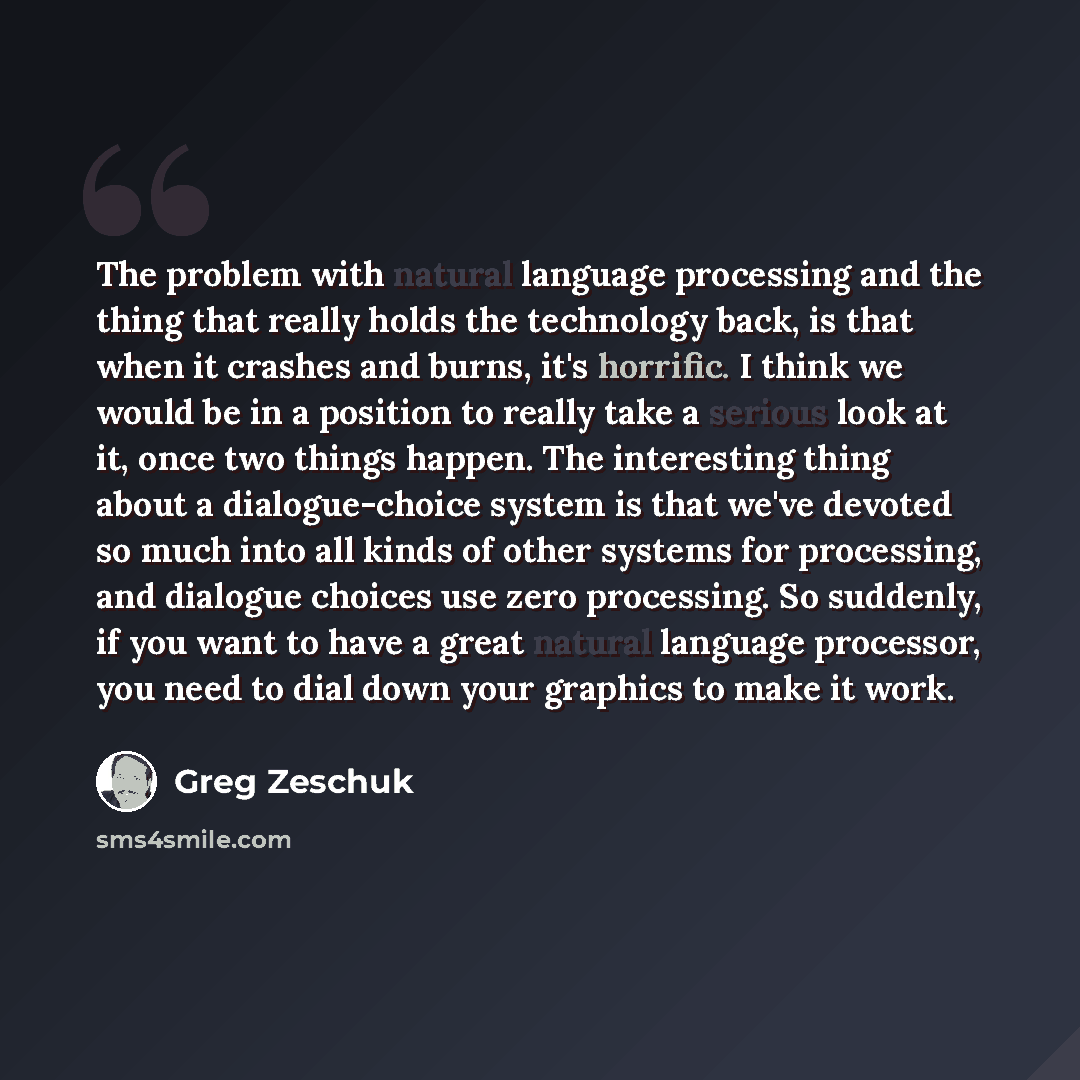 “The problem with natural language processing and the thing that really holds the technology back, is that when it crashes and burns, it's horrific. I think we would be in a position to really take a serious look at it, once two things happen. The interesting thing about a dialogue-choice system is…” quote by Greg Zeschuk