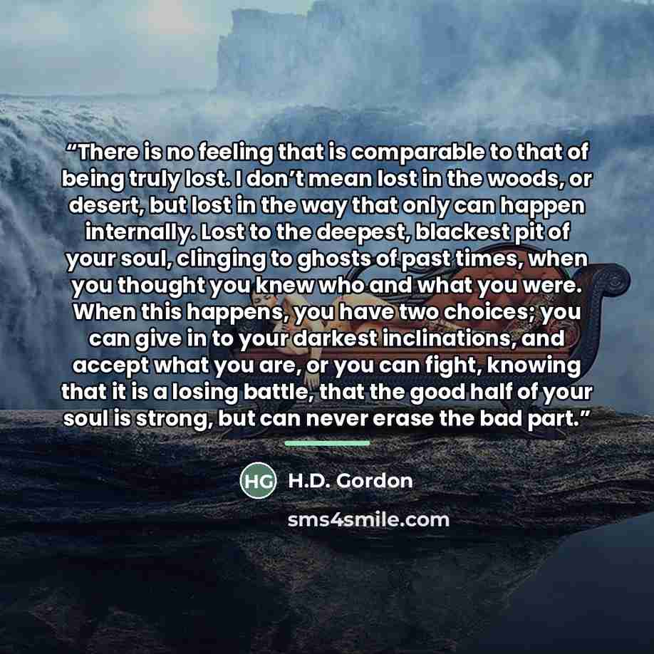 “There is no feeling that is comparable to that of being truly lost. I don’t mean lost in the woods, or desert, but lost in the way that only can happen internally. Lost to the deepest, blackest pit of your soul, clinging to ghosts of past times, when you thought you knew who and what you were…” quote by H.D. Gordon