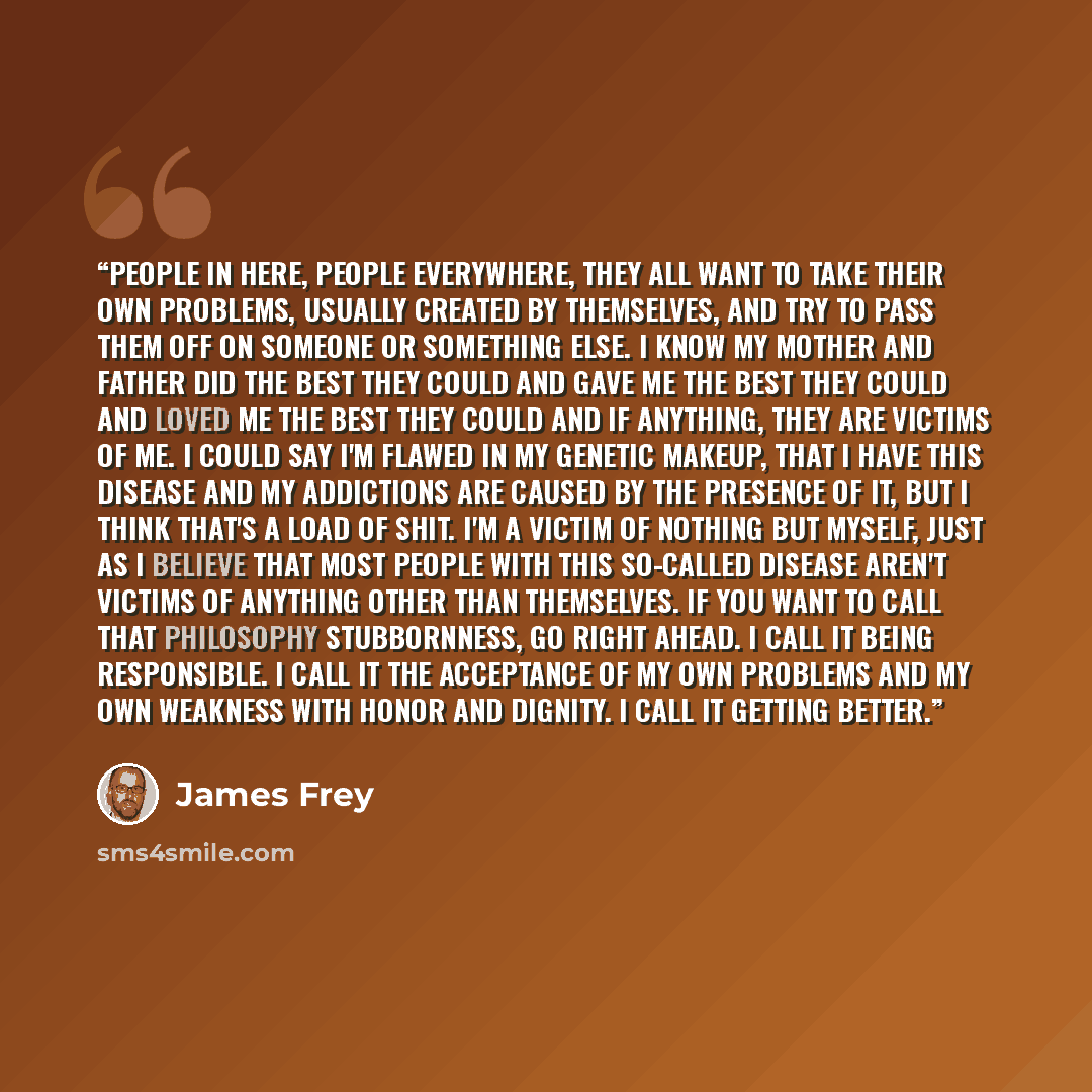 “People in here, People everywhere, they all want to take their own problems, usually created by themselves, and try to pass them off on someone or something else. I know my Mother and Father did the best they could and gave me the best they could and loved me the best they could and if anything…” quote by James Frey