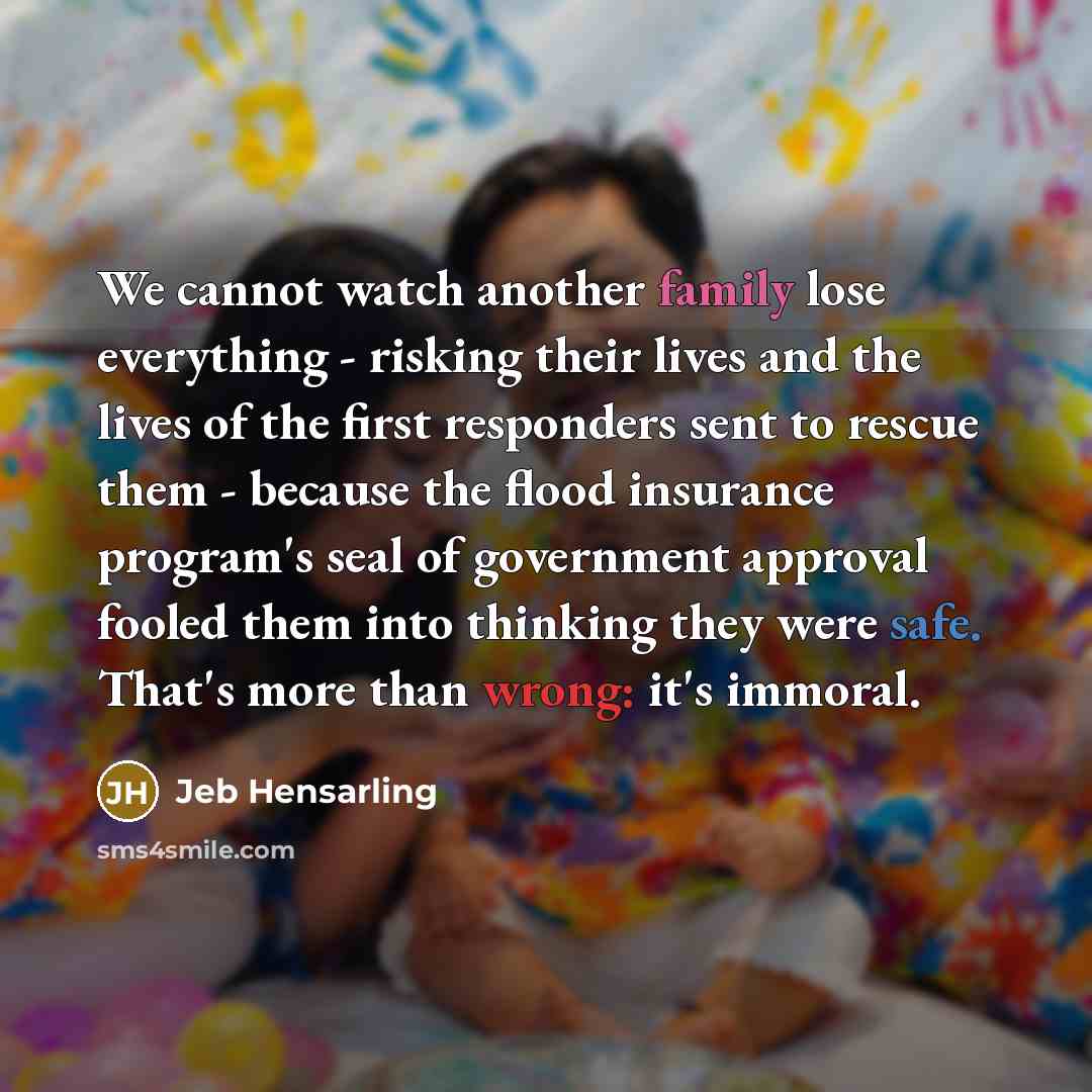 “We cannot watch another family lose everything - risking their lives and the lives of the first responders sent to rescue them - because the flood insurance program's seal of government approval fooled them into thinking they were safe. That's more than wrong: it's immoral.” quote by Jeb Hensarling