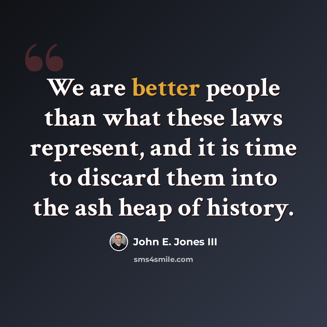 “We are better people than what these laws represent, and it is time to discard them into the ash heap of history.” quote by John E. Jones III