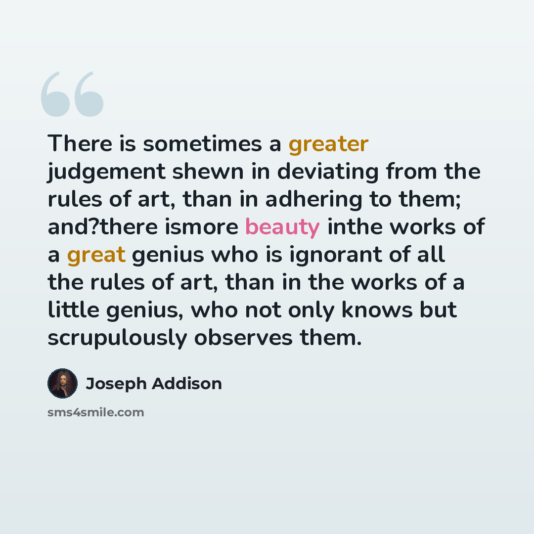 “There is sometimes a greater judgement shewn in deviating from the rules of art, than in adhering to them; and?there ismore beauty inthe works of a great genius who is ignorant of all the rules of art, than in the works of a little genius, who not only knows but scrupulously observes them.” quote by Joseph Addison